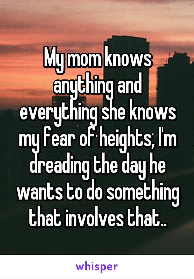My mom knows anything and everything she knows my fear of heights, I'm dreading the day he wants to do something that involves that..