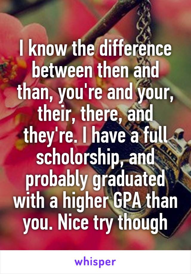 I know the difference between then and than, you're and your, their, there, and they're. I have a full scholorship, and probably graduated with a higher GPA than you. Nice try though