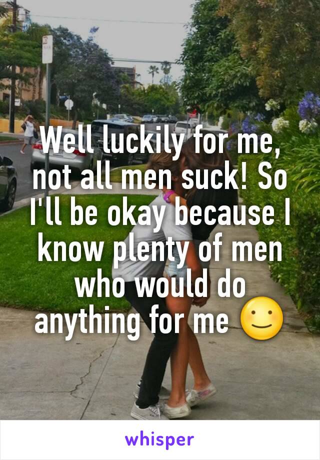 Well luckily for me, not all men suck! So I'll be okay because I know plenty of men who would do anything for me ☺