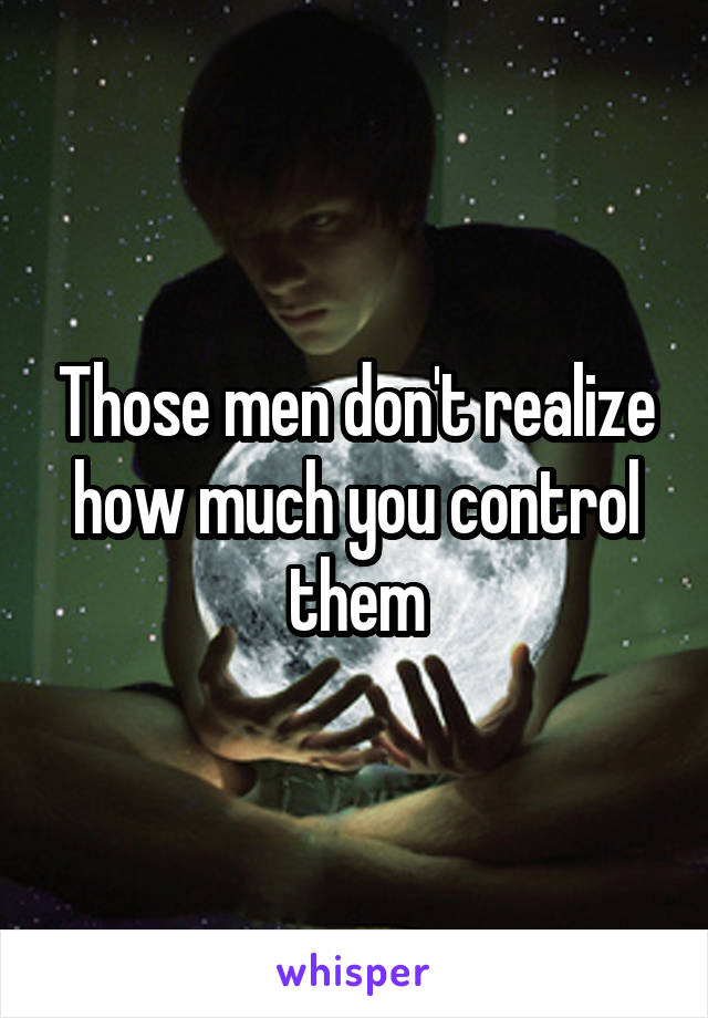 Those men don't realize how much you control them