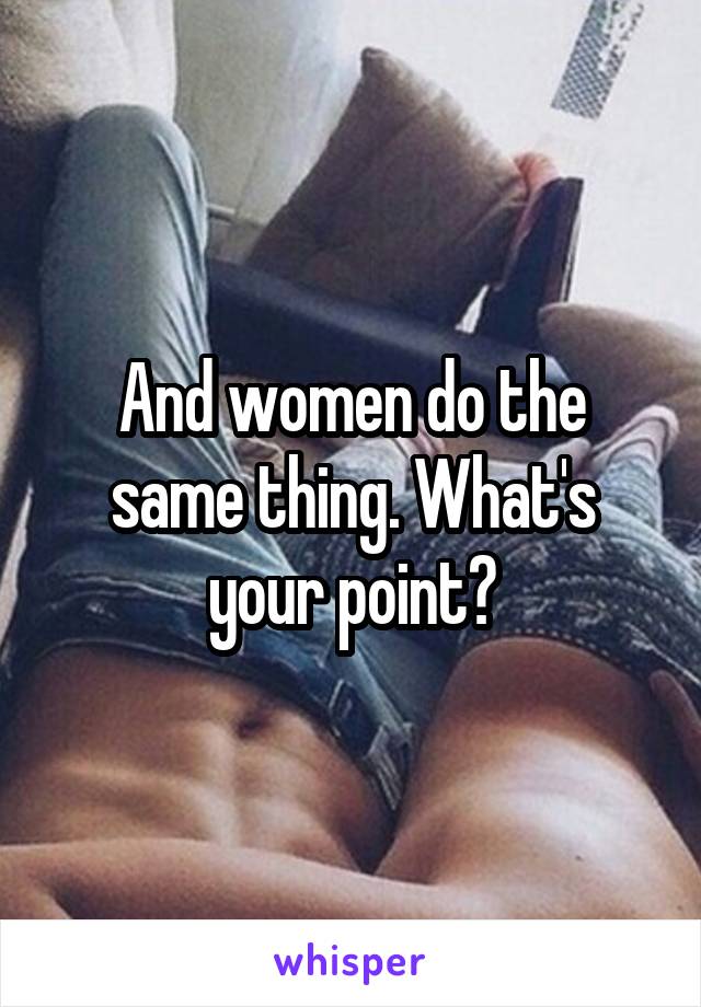 And women do the same thing. What's your point?