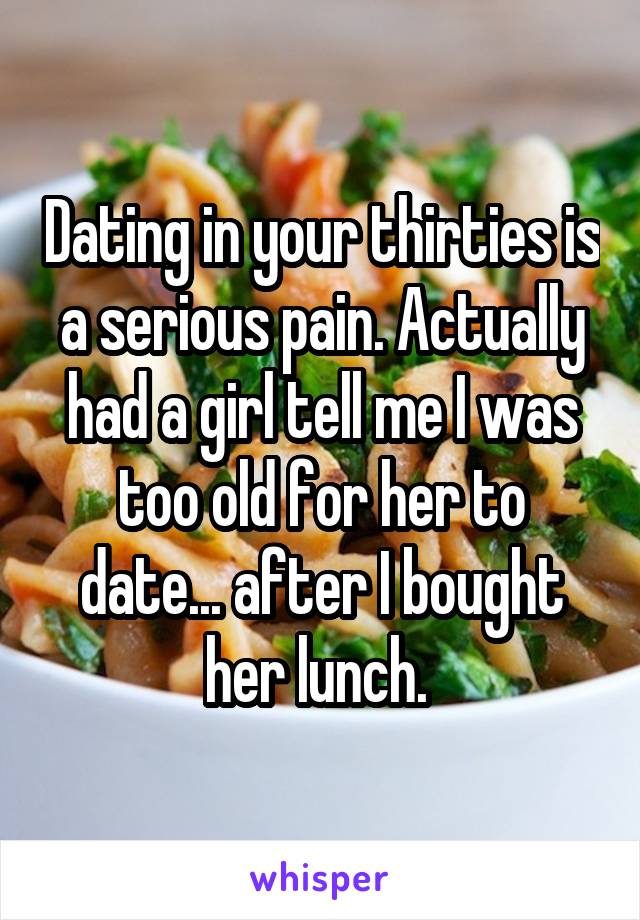 Dating in your thirties is a serious pain. Actually had a girl tell me I was too old for her to date... after I bought her lunch. 