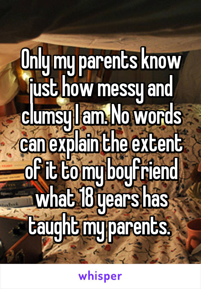 Only my parents know just how messy and clumsy I am. No words can explain the extent of it to my boyfriend what 18 years has taught my parents. 