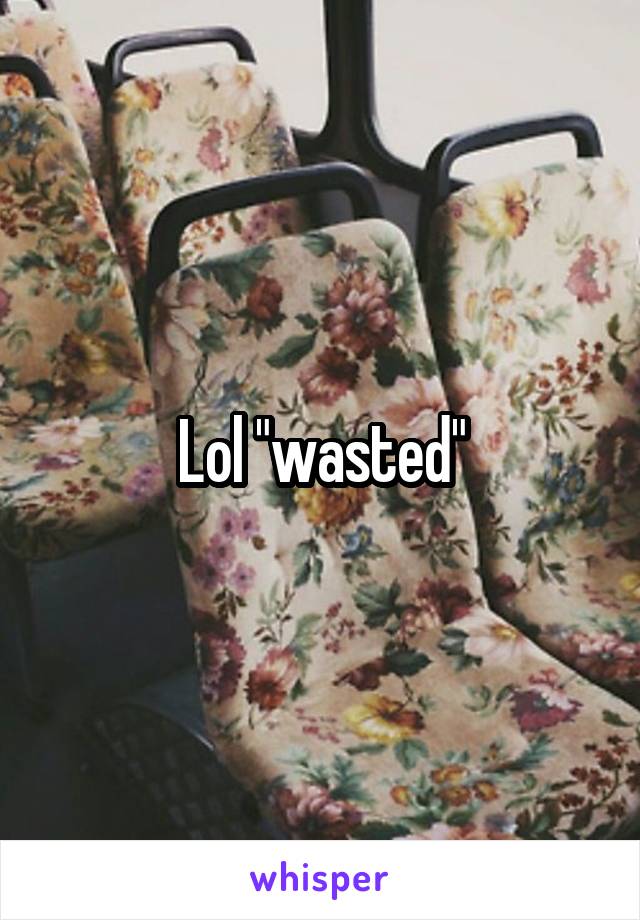 Lol "wasted"