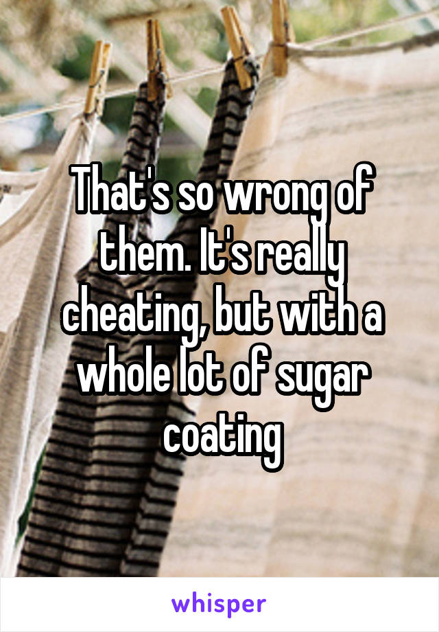 That's so wrong of them. It's really cheating, but with a whole lot of sugar coating