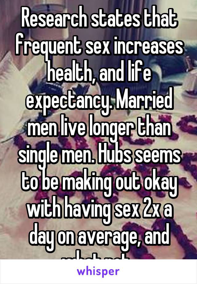 Research states that frequent sex increases health, and life expectancy. Married men live longer than single men. Hubs seems to be making out okay with having sex 2x a day on average, and what not. 