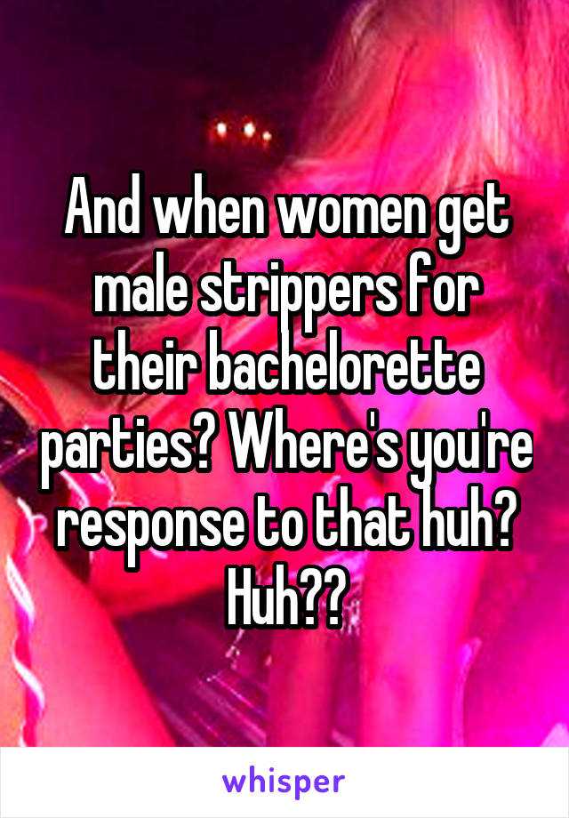 And when women get male strippers for their bachelorette parties? Where's you're response to that huh? Huh??