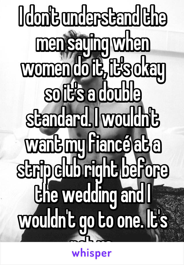 I don't understand the men saying when women do it, it's okay so it's a double standard. I wouldn't want my fiancé at a strip club right before the wedding and I wouldn't go to one. It's not us.