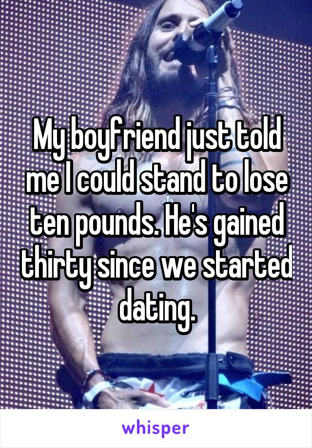 My boyfriend just told me I could stand to lose ten pounds. He's gained thirty since we started dating.