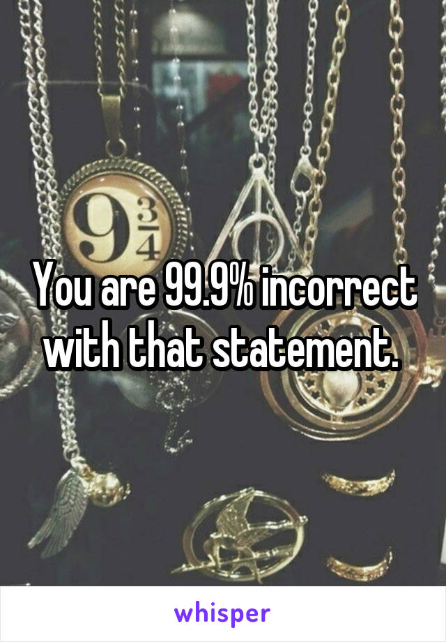 You are 99.9% incorrect with that statement. 