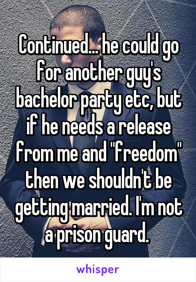 Continued... he could go for another guy's bachelor party etc, but if he needs a release from me and "freedom" then we shouldn't be getting married. I'm not a prison guard. 