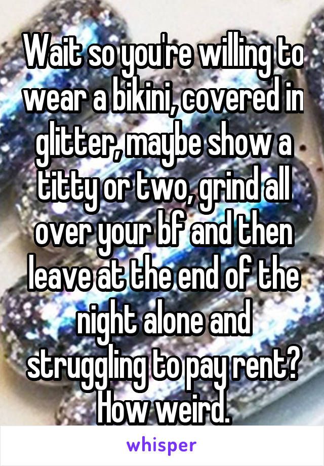 Wait so you're willing to wear a bikini, covered in glitter, maybe show a titty or two, grind all over your bf and then leave at the end of the night alone and struggling to pay rent? How weird.