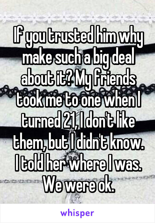 If you trusted him why make such a big deal about it? My friends took me to one when I turned 21, I don't like them, but I didn't know. I told her where I was. We were ok.