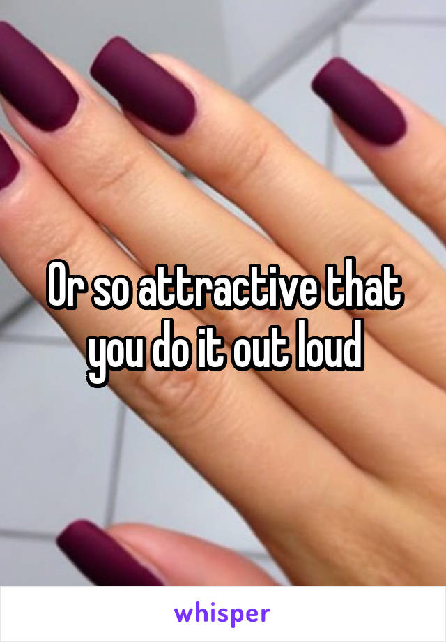 Or so attractive that you do it out loud