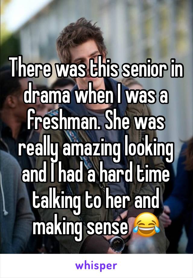 There was this senior in drama when I was a freshman. She was really amazing looking and I had a hard time talking to her and making sense 😂