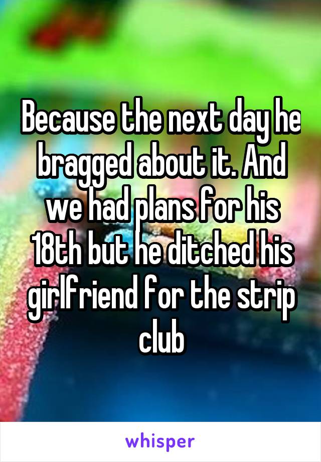 Because the next day he bragged about it. And we had plans for his 18th but he ditched his girlfriend for the strip club