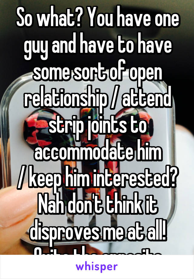 So what? You have one guy and have to have some sort of open relationship / attend strip joints to accommodate him
/ keep him interested? Nah don't think it disproves me at all! Quite the opposite