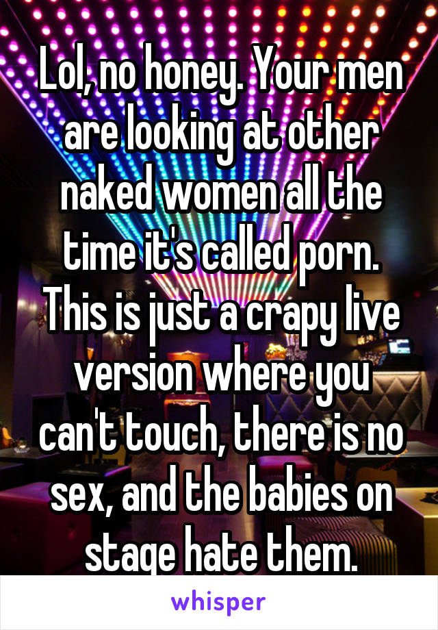 Lol, no honey. Your men are looking at other naked women all the time it's called porn. This is just a crapy live version where you can't touch, there is no sex, and the babies on stage hate them.