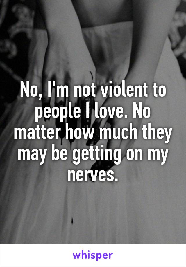 No, I'm not violent to people I love. No matter how much they may be getting on my nerves.