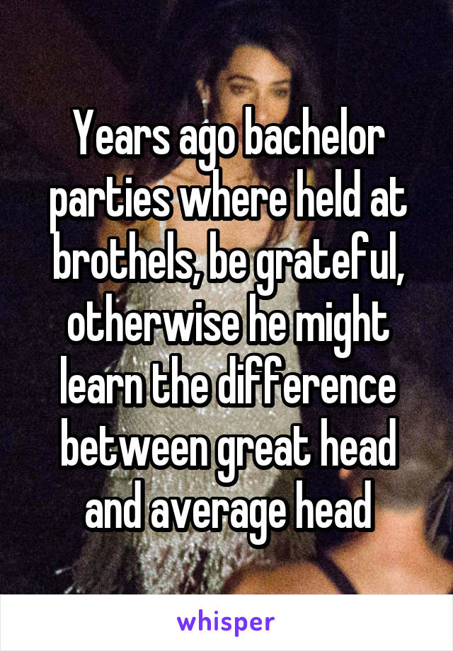 Years ago bachelor parties where held at brothels, be grateful, otherwise he might learn the difference between great head and average head