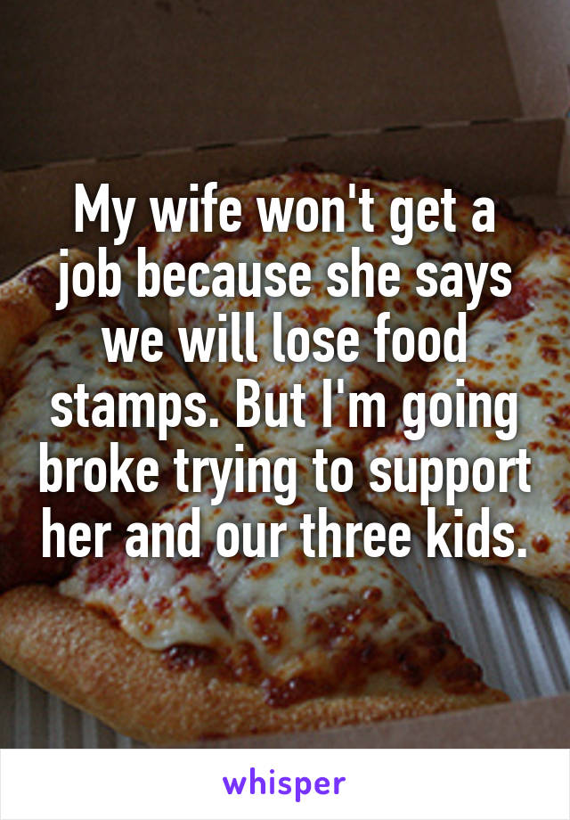 My wife won't get a job because she says we will lose food stamps. But I'm going broke trying to support her and our three kids. 