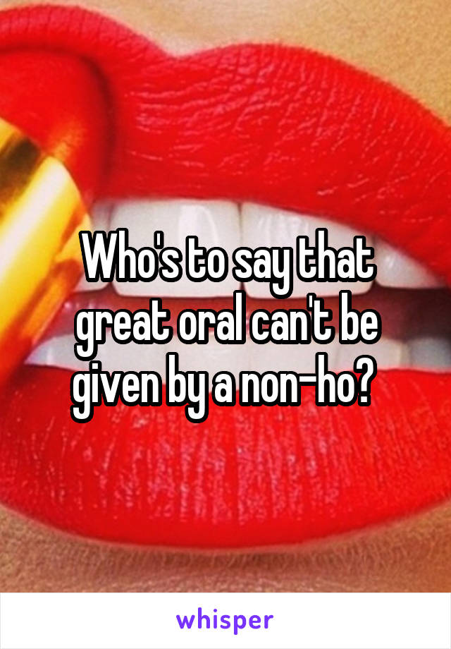 Who's to say that great oral can't be given by a non-ho? 