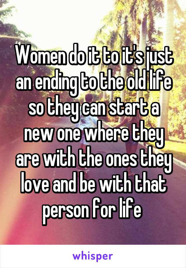 Women do it to it's just an ending to the old life so they can start a new one where they are with the ones they love and be with that person for life 