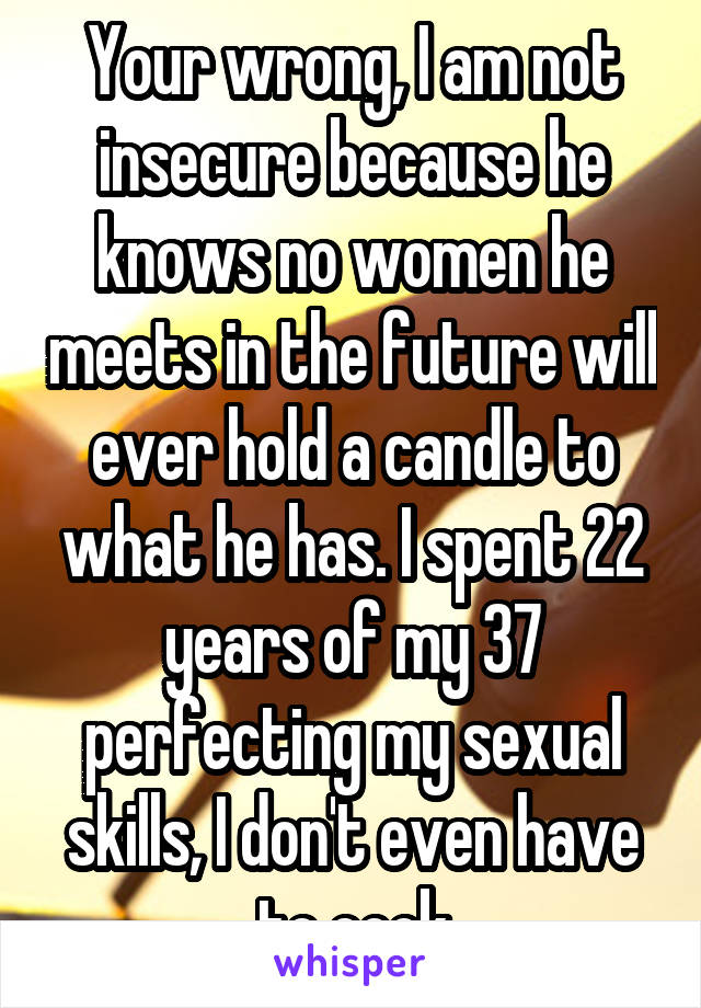  Your wrong, I am not insecure because he knows no women he meets in the future will ever hold a candle to what he has. I spent 22 years of my 37 perfecting my sexual skills, I don't even have to cook