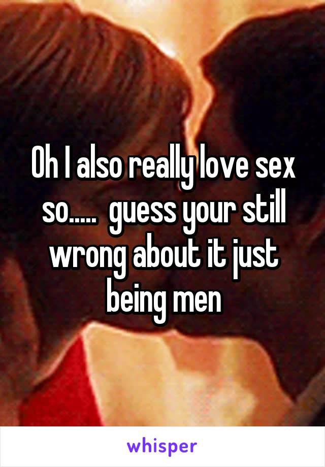 Oh I also really love sex so.....  guess your still wrong about it just being men