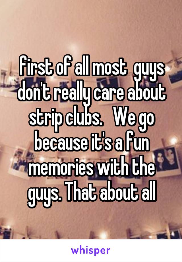  first of all most  guys don't really care about strip clubs.   We go because it's a fun memories with the guys. That about all