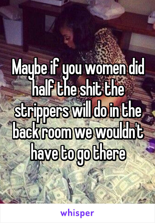 Maybe if you women did half the shit the strippers will do in the back room we wouldn't have to go there