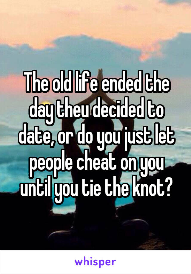 The old life ended the day theu decided to date, or do you just let people cheat on you until you tie the knot?