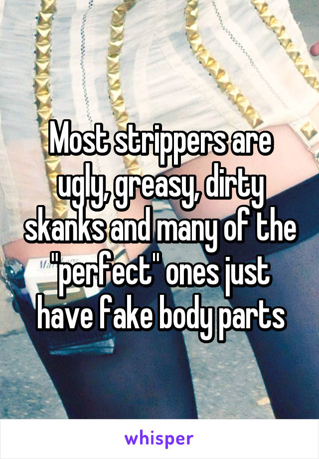 Most strippers are ugly, greasy, dirty skanks and many of the "perfect" ones just have fake body parts