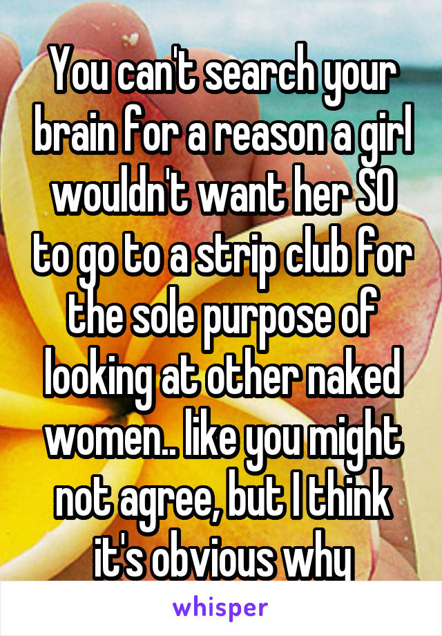 You can't search your brain for a reason a girl wouldn't want her SO to go to a strip club for the sole purpose of looking at other naked women.. like you might not agree, but I think it's obvious why