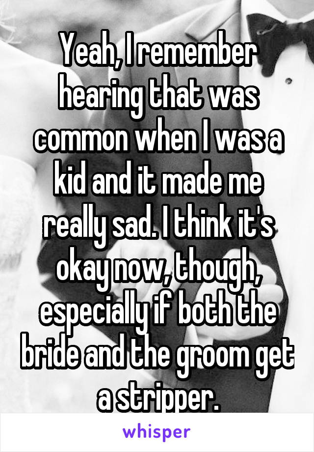 Yeah, I remember hearing that was common when I was a kid and it made me really sad. I think it's okay now, though, especially if both the bride and the groom get a stripper.