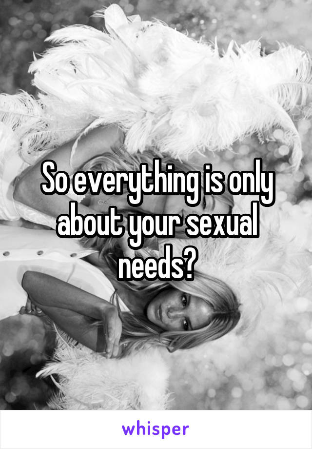 So everything is only about your sexual needs?