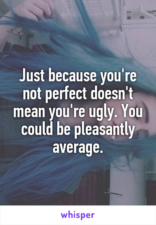 Just because you're not perfect doesn't mean you're ugly. You could be pleasantly average.