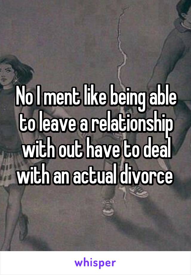 No I ment like being able to leave a relationship with out have to deal with an actual divorce 