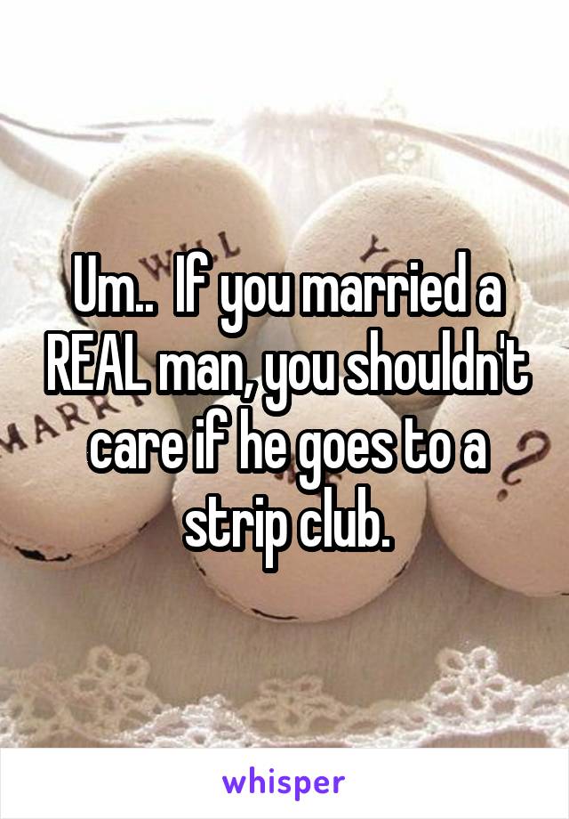 Um..  If you married a REAL man, you shouldn't care if he goes to a strip club.