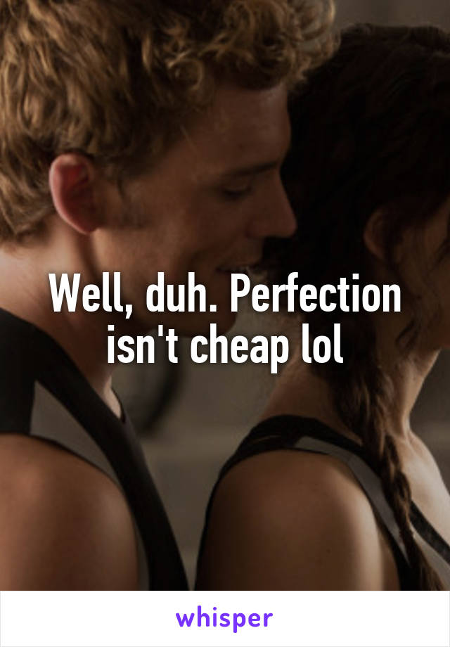 Well, duh. Perfection isn't cheap lol