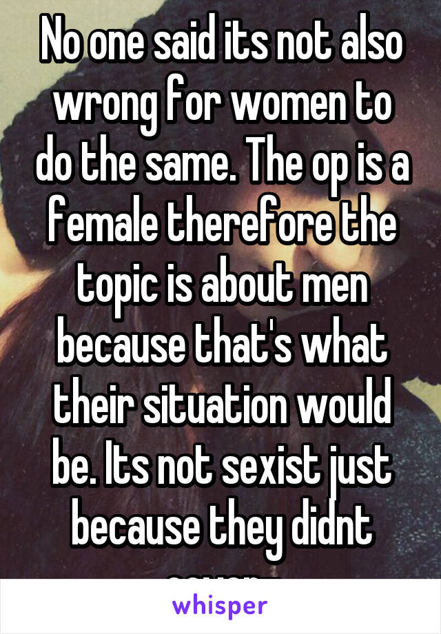 No one said its not also wrong for women to do the same. The op is a female therefore the topic is about men because that's what their situation would be. Its not sexist just because they didnt cover-