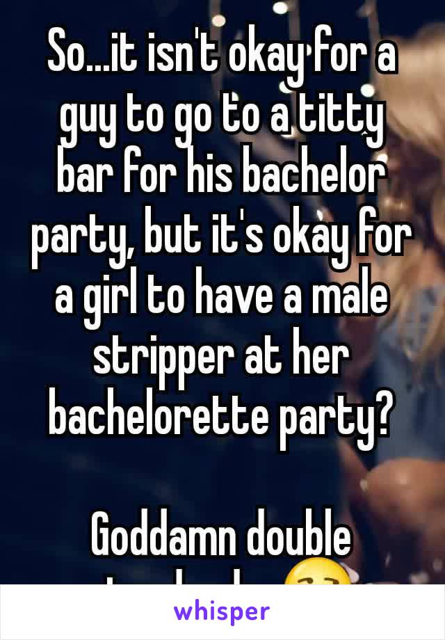 So...it isn't okay for a guy to go to a titty bar for his bachelor party, but it's okay for a girl to have a male stripper at her bachelorette party?

Goddamn double standards. 😒