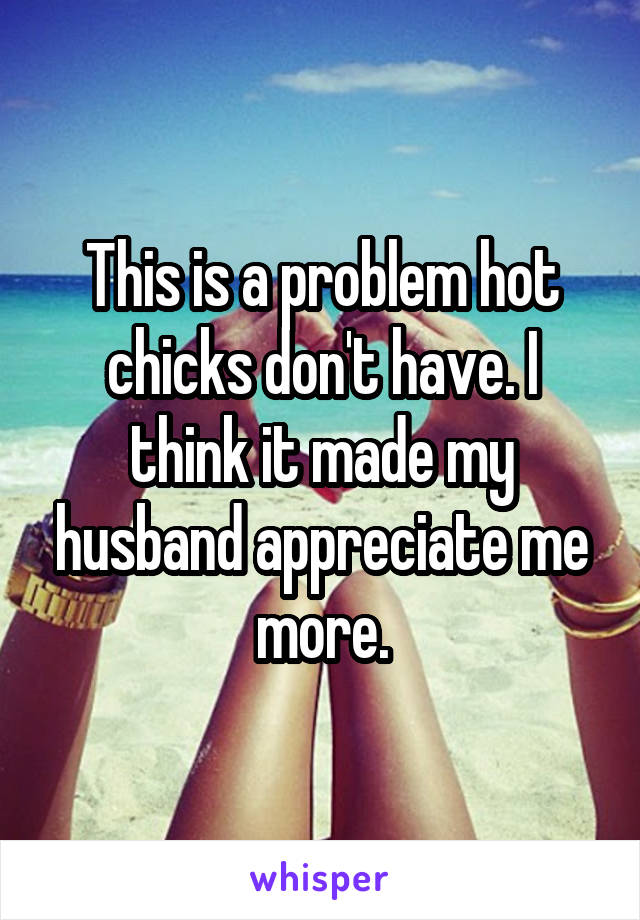 This is a problem hot chicks don't have. I think it made my husband appreciate me more.