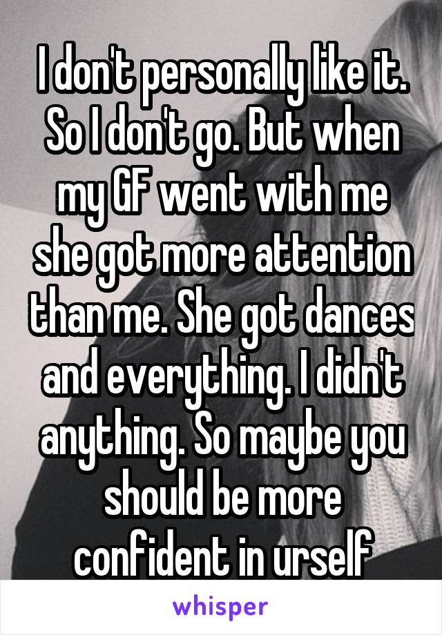 I don't personally like it. So I don't go. But when my GF went with me she got more attention than me. She got dances and everything. I didn't anything. So maybe you should be more confident in urself