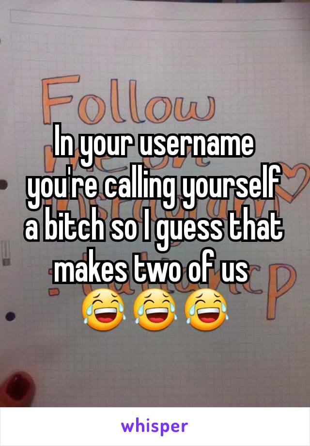 In your username you're calling yourself a bitch so I guess that makes two of us 
😂😂😂