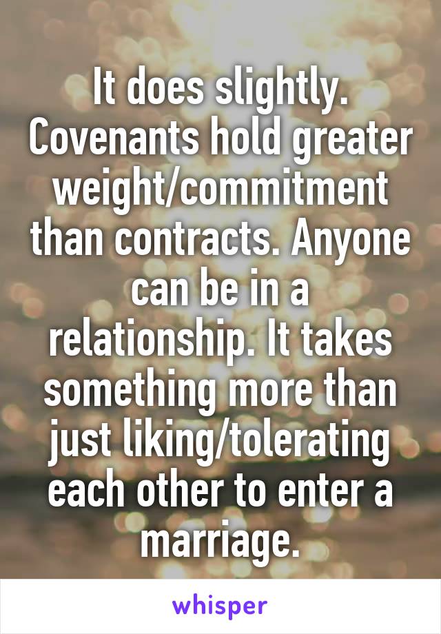 It does slightly. Covenants hold greater weight/commitment than contracts. Anyone can be in a relationship. It takes something more than just liking/tolerating each other to enter a marriage.