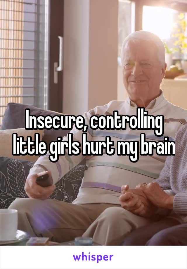 Insecure, controlling little girls hurt my brain