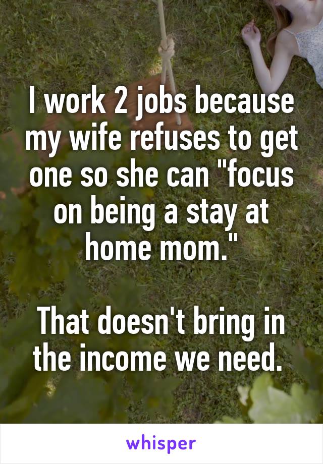 I work 2 jobs because my wife refuses to get one so she can "focus on being a stay at home mom."

That doesn't bring in the income we need. 