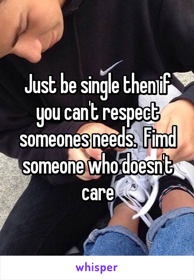 Just be single then if you can't respect someones needs.  Fimd someone who doesn't care