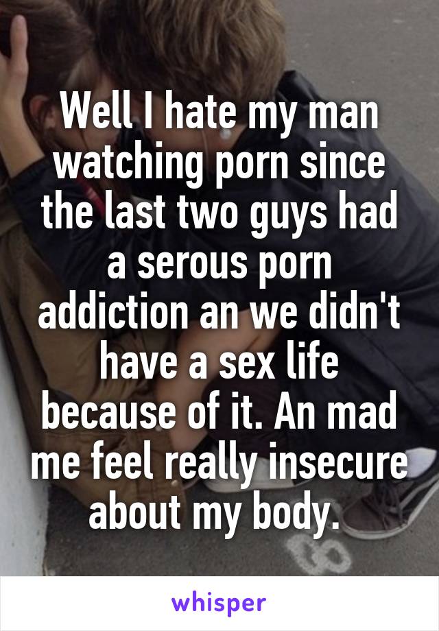 Well I hate my man watching porn since the last two guys had a serous porn addiction an we didn't have a sex life because of it. An mad me feel really insecure about my body. 